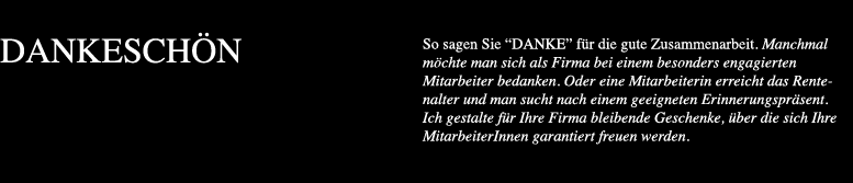 So sagen Sie DANKE für die gute Zusammenarbeit. Manchmal möchte man sich als Firma bei einem besonders engagierten Mitarbeiter bedanken. Oder eine Mitarbeiterin erreicht das Rentenalter und man sucht nach einem geeigneten Erinnerungspräsent. Ich gestalte für Ihre Firma bleibende Geschenke über die sich Ihre MitarbeiterInnen garantiert freuen werden.