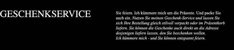 Sie feiern. Ich kümmere mich um die Präsente. Und packe Sie auch ein. Nutzen Sie meinen Geschenk-Service und lassen Sie sich Ihre Bestellung gleich stilvoll verpackt oder im Präsentkorb liefern. Sie können die Geschenke auch direkt an die Adresse desjenigen liefern lassen, den Sie beschenken wollen. Ich kümmere mich - und Sie können entspannt feiern.