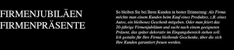 So bleiben Sie bei Ihren Kunden in bester Erinnerung Als Firma möchte man einem Kunden beim Kauf eines Produktes z.B. eines Autos ein bleibenes Geschenk mitgeben. Oder man feiert das 20-jährige Firmenjubiläum und sucht nach einem geeigneten Präsent das später dekorativ im Eingangsbereich stehen soll. Ich gestalte für Ihre Firma bleibende Geschenke über die sich Ihre Kunden garantiert freuen werden.