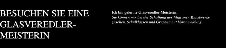 Ich bin gelernte Glasveredler-Meisterin. Sie können mir bei der Schaffung der filigranen Kunstwerke zusehen. Schulklassen und Gruppen mit Voranmeldung.